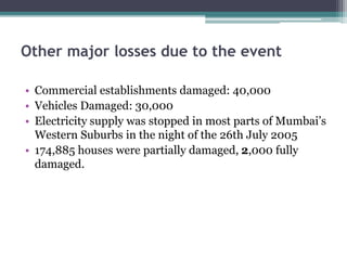 Other major losses due to the event
• Commercial establishments damaged: 40,000
• Vehicles Damaged: 30,000
• Electricity supply was stopped in most parts of Mumbai’s
Western Suburbs in the night of the 26th July 2005
• 174,885 houses were partially damaged, 2,000 fully
damaged.
 