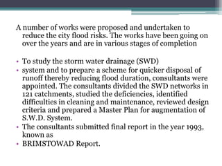 A number of works were proposed and undertaken to
reduce the city flood risks. The works have been going on
over the years and are in various stages of completion
• To study the storm water drainage (SWD)
• system and to prepare a scheme for quicker disposal of
runoff thereby reducing flood duration, consultants were
appointed. The consultants divided the SWD networks in
121 catchments, studied the deficiencies, identified
difficulties in cleaning and maintenance, reviewed design
criteria and prepared a Master Plan for augmentation of
S.W.D. System.
• The consultants submitted final report in the year 1993,
known as
• BRIMSTOWAD Report.
 