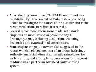 • A fact-finding committee (CHITALE committee) was
established by Government of Maharashtrapost 2005
floods to investigate the causes of the disaster and make
recommendations to reduce future risks.
• Several recommendations were made, with much
emphasis on measures to improve the city’s
drainagesystems, including desiltation, widening,
deepening and evacuation of encroachers.
• Some engineeringoptions were also suggested in the
report which included creation of an urban hydrology
authority andinstallation of automatic rain gauges for
early warning and a Doppler radar system for the coast
of Mumbaias a part of an advanced early warning
system.
 