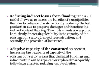 • Reducing indirect losses from flooding: The ARIO
model allows us to assess the benefits of sets ofpolicies
that aim to enhance disaster recovery; reducing the lost
production due to property damages andtherefore the
indirect costs of flooding. Two instruments are explored
here: firstly, increasing flexibility inthe capacity of the
construction sector, to speed reconstruction; and
secondly, the provision of insurance.
• Adaptive capacity of the construction sector:
Increasing the flexibility of capacity of the
• construction sector means that damaged buildings and
infrastructure can be repaired or replaced morequickly
following a disaster, reducing lost production.
 