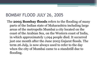 BOMBAY FLOOD JULY 26, 2005
The 2005 Bombay floods refers to the flooding of many
parts of the Indian state of Maharashtra including large
areas of the metropolis Mumbai a city located on the
coast of the Arabian Sea, on the Western coast of India,
in which approximately 1,094 people died. It occurred
just one month after the June 2005 Gujarat floods. The
term 26 July, is now always used to refer to the day
when the city of Mumbai came to a standstill due to
flooding.
 