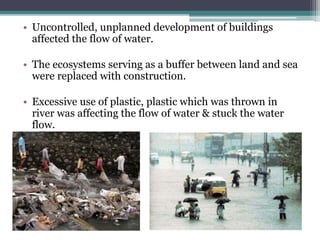 • Uncontrolled, unplanned development of buildings
affected the flow of water.
• The ecosystems serving as a buffer between land and sea
were replaced with construction.
• Excessive use of plastic, plastic which was thrown in
river was affecting the flow of water & stuck the water
flow.
 