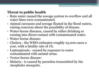 Threat to public health
• Rain water caused the sewage system to overflow and all
water lines were contaminated.
• Animal carcasses and sewage floated in the flood waters,
raising concerns about the possibility of disease.
• Water-borne diseases, caused by either drinking or
coming into direct contact with contaminated water.
• Water-borne disease:
• Cholera - the WHO estimates roughly 25,000 cases a
year, with a fatality rate of 1%.
• Leptospirosis - caused by exposure to water
contaminated with animal urine.
• Vector-borne disease:
• Malaria - is caused by parasites transmitted by the
Anopheles mosquito.
 