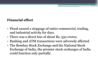 Financial effect
• Flood caused a stoppage of entire commercial, trading,
and industrial activity for days.
• There was a direct loss of about Rs. 550 crores.
• Banking and ATM transactions were adversely affected.
• The Bombay Stock Exchange and the National Stock
Exchange of India, the premier stock exchanges of India
could function only partially.
 