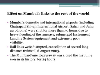 Effect on Mumbai's links to the rest of the world
• Mumbai's domestic and international airports (including
Chatrapati Shivaji International Airport, Sahar and Juhu
aerodrome) were shut for more than 30 hours due to
heavy flooding of the runways, submerged Instrument
Landing System equipment and extremely poor
visibility.
• Rail links were disrupted, cancellation of several long
distance trains till 6 August 2005.
• The Mumbai-Pune Expressway was closed the first time
ever in its history, for 24 hours.
 