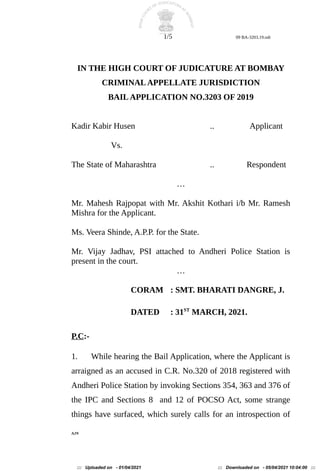 1/5 09 BA-3203.19.odt
IN THE HIGH COURT OF JUDICATURE AT BOMBAY
CRIMINALAPPELLATE JURISDICTION
BAILAPPLICATION NO.3203 OF 2019
Kadir Kabir Husen .. Applicant
Vs.
The State of Maharashtra .. Respondent
…
Mr. Mahesh Rajpopat with Mr. Akshit Kothari i/b Mr. Ramesh
Mishra for the Applicant.
Ms. Veera Shinde, A.P.P. for the State.
Mr. Vijay Jadhav, PSI attached to Andheri Police Station is
present in the court.
…
CORAM : SMT. BHARATI DANGRE, J.
DATED : 31ST
MARCH, 2021.
P.C:-
1. While hearing the Bail Application, where the Applicant is
arraigned as an accused in C.R. No.320 of 2018 registered with
Andheri Police Station by invoking Sections 354, 363 and 376 of
the IPC and Sections 8 and 12 of POCSO Act, some strange
things have surfaced, which surely calls for an introspection of
AJN
::: Uploaded on - 01/04/2021 ::: Downloaded on - 05/04/2021 10:04:00 :::
 