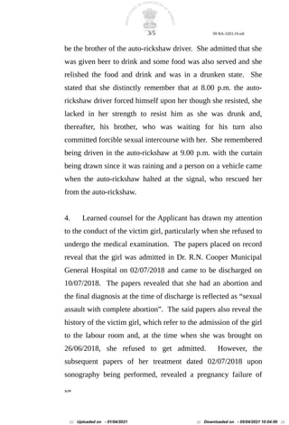 3/5 09 BA-3203.19.odt
be the brother of the auto-rickshaw driver. She admitted that she
was given beer to drink and some food was also served and she
relished the food and drink and was in a drunken state. She
stated that she distinctly remember that at 8.00 p.m. the auto-
rickshaw driver forced himself upon her though she resisted, she
lacked in her strength to resist him as she was drunk and,
thereafter, his brother, who was waiting for his turn also
committed forcible sexual intercourse with her. She remembered
being driven in the auto-rickshaw at 9.00 p.m. with the curtain
being drawn since it was raining and a person on a vehicle came
when the auto-rickshaw halted at the signal, who rescued her
from the auto-rickshaw.
4. Learned counsel for the Applicant has drawn my attention
to the conduct of the victim girl, particularly when she refused to
undergo the medical examination. The papers placed on record
reveal that the girl was admitted in Dr. R.N. Cooper Municipal
General Hospital on 02/07/2018 and came to be discharged on
10/07/2018. The papers revealed that she had an abortion and
the final diagnosis at the time of discharge is reflected as “sexual
assault with complete abortion”. The said papers also reveal the
history of the victim girl, which refer to the admission of the girl
to the labour room and, at the time when she was brought on
26/06/2018, she refused to get admitted. However, the
subsequent papers of her treatment dated 02/07/2018 upon
sonography being performed, revealed a pregnancy failure of
AJN
::: Uploaded on - 01/04/2021 ::: Downloaded on - 05/04/2021 10:04:00 :::
 