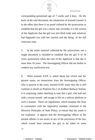 4/5 09 BA-3203.19.odt
corresponding gestational age of 7 weeks and 4 days. On the
basis of the said document, the submission of learned counsel is
to the effect that there is no proof collated by the prosecution to
establish that the girl was a minor and, secondly, it is the version
of the Applicant that the girl was into flesh trade and, whatever
had happened was with her consent and she being in her full
conscious state.
5. In the entire material collected by the prosecution, not a
single document is included to establish that the girl is of 16
years, particularly when the case of the Applicant is that she is
more than 18 years. The Investigating Officer did not bother to
conduct any ossification test.
6. When learned A.P.P. is asked about the victim and her
present status, on instructions from the Investigating Officer,
who is present in the court, learned A.P.P. states that she is still
continue to dwell on Platform No.1 of Andheri Railway Station.
It is surprising, rather shocking to note that a girl, who had met
with a sexual assault and ravage is left on a railway platform in
such a manner. There are legislations, which mandate the State
in consonance with the imperative mandate contained in the
Directive Principles of State Policy, to ensure that the youth is
not exploited. It appears that the Investigating Officer of the
present offence is not aware of any of the provisions of the law,
which would have ensured the girl to be taken to some
AJN
::: Uploaded on - 01/04/2021 ::: Downloaded on - 05/04/2021 10:04:00 :::
 