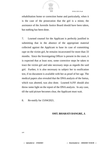 5/5 09 BA-3203.19.odt
rehabilitation home or correction home and particularly, when it
is the case of the prosecution that the girl is a minor, the
assistance of the Juvenile Justice Board should have been taken,
but nothing has been done.
7. Learned counsel for the Applicant is perfectly justified in
submitting that in the absence of the appropriate material
collected against the Applicant to base its case of committing
rape on the victim girl, he remains incarcerated for more than 33
months. Since the Investigating Officer is present in the court, it
is expected that at least now, some corrective steps be taken to
trace the victim girl and take necessary steps as regards the said
girl. Further, it is also necessary to subject her to ossification
test, if no document is available with her as proof of her age. The
medical papers also revealed that the DNA analysis of the foetus,
which was aborted, was also done. Learned A.P.P. should also
throw some light on the report of the DNA analysis. In any case,
till the said picture becomes clear, the Applicant must wait.
8. Re-notify for 15/04/2021.
SMT. BHARATI DANGRE, J.
AJN
::: Uploaded on - 01/04/2021 ::: Downloaded on - 05/04/2021 10:04:00 :::
 