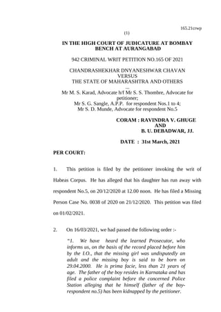 165.21crwp
(1)
IN THE HIGH COURT OF JUDICATURE AT BOMBAY
BENCH AT AURANGABAD
942 CRIMINAL WRIT PETITION NO.165 OF 2021
CHANDRASHEKHAR DNYANESHWAR CHAVAN
VERSUS
THE STATE OF MAHARASHTRA AND OTHERS
...
Mr M. S. Karad, Advocate h/f Mr S. S. Thombre, Advocate for
petitioner;
Mr S. G. Sangle, A.P.P. for respondent Nos.1 to 4;
Mr S. D. Munde, Advocate for respondent No.5
CORAM : RAVINDRA V. GHUGE
AND
B. U. DEBADWAR, JJ.
DATE : 31st March, 2021
PER COURT:
1. This petition is filed by the petitioner invoking the writ of
Habeas Corpus. He has alleged that his daughter has run away with
respondent No.5, on 20/12/2020 at 12.00 noon. He has filed a Missing
Person Case No. 0038 of 2020 on 21/12/2020. This petition was filed
on 01/02/2021.
2. On 16/03/2021, we had passed the following order :-
“1. We have heard the learned Prosecutor, who
informs us, on the basis of the record placed before him
by the I.O., that the missing girl was undisputedly an
adult and the missing boy is said to be born on
29.04.2000. He is prima facie, less than 21 years of
age. The father of the boy resides in Karnataka and has
filed a police complaint before the concerned Police
Station alleging that he himself (father of the boy-
respondent no.5) has been kidnapped by the petitioner.
 