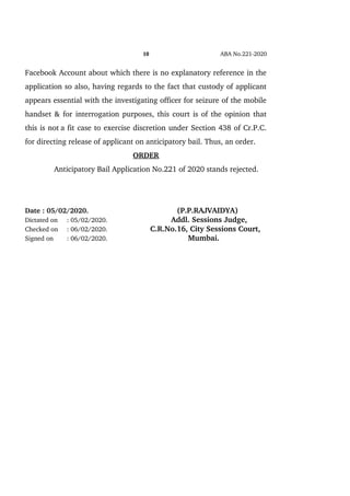 10 ABA No.221­2020
Facebook Account about which there is no explanatory reference in the
application so also, having regards to the fact that custody of applicant
appears essential with the investigating officer for seizure of the mobile
handset & for interrogation purposes, this court is of the opinion that
this is not  a fit case to exercise discretion under Section 438 of Cr.P.C.
for directing release of applicant on anticipatory bail. Thus, an order.
ORDER
Anticipatory Bail Application No.221 of 2020 stands rejected.
Date : 05/02/2020.     (P.P.RAJVAIDYA)
Dictated on : 05/02/2020.      Addl. Sessions Judge, 
Checked on  : 06/02/2020. C.R.No.16, City Sessions Court,
Signed on : 06/02/2020.          Mumbai.
 