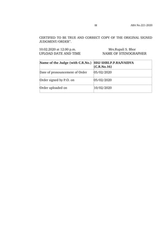 11 ABA No.221­2020
 
CERTIFIED TO BE TRUE AND CORRECT COPY OF THE ORIGINAL SIGNED
JUDGMENT/ORDER”.
10.02.2020 at 12.00 p.m.                                  Mrs.Rupali S. Bhor 
UPLOAD DATE AND TIME                      NAME OF STENOGRAPHER
Name of the Judge (with C.R.No.) HHJ SHRI.P.P.RAJVAIDYA 
(C.R.No.16)
Date of pronouncement of Order 05/02/2020
Order signed by P.O. on 05/02/2020
Order uploaded on 10/02/2020
 