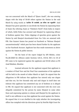 2 ABA No.221­2020
was not concerned with the March of “Queer Azadi”, she was uttering
slogan with the help of 50­60 others against the Nation in the said
March by using words as '''kjfty rsjs liuksdks] ge eafty rd igqpk;saxs''.  Said
Sharjeel has given speeches to cut/divide the Nation by separating State
of Asam (by referring Asam as “Chicken's Neck”) from India in respect
of which, Delhi Police has arrested said Sharjeel by registering offence
of Sedition against him. Video clippings of speeches given against the
Nation by said Sharjeel downloaded from You Tube are annexed with
FIR. One Sumeet Samos has posted on Facebook as “Release Sharjeel
unconstitutionally” which post has been shared further by the applicant
on her Facebook Account. Applicant has thus made statements as above
against the Nation & public interest.
4. On the basis of the report lodged by API Mohite, crime
No.28/2020 for offences under Sections 124­A, 153­B, 505 r/w 34 of
IPC came to be registered against the applicant and 50­60 others at PS
Azad Maidam, Mumbai.
5. Learned advocate for the applicant argued that applicant is
a student of Final Year and the Final Year examination of the applicant
will be held in the month of either March or April. He argued that the
allegations in FIR indicate that applicant has uttered only one slogan
and that too, for few Seconds only and said slogan in itself does not
indicate that applicant has committed any act of Sedition as is alleged
in FIR. He argued that applicant is not concerned with the overt acts
allegedly committed by the person by name Sharjeel in some other
State and expressing opinion to release said Sharjeel by the applicant in
itself is not sufficient to say that applicant has acted against the Nation.
He argued that it is not clarified in the reply whether the investigating
officer has complied with the directions given by Hon'ble High Court for
 