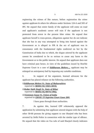 3 ABA No.221­2020
registering   the   crimes   of   like   nature,   before   registration   the   crime
against applicant & others for offences under Sections 124­A and 505 of
IPC. He argued that entire family of the applicant will come on road
and   applicant's   academic   career   will   ruin   if   the   applicant   is   not
protected   from   arrest   in   the   present   false   crime.   He   argued   that
applicant herself is trans­person, allegations against her do not indicate
that she has in any way attempted to bring into hatred against the
Government   as   is   alleged   in   FIR   &   the   act   of   applicant   was   in
consonance   with   the   fundamental   rights   conferred   on   her   by   the
Constitution of India due to which, the slogan uttered by the applicant
cannot   be   considered   to   be   so   serious   to   cause   any   harm   to   the
Government or to the public interest. He argued that applicant does not
have criminal past hence, in view of the guidelines issued by Hon'ble
Supreme Court in a case of  Siddharam Mehtre...,  applicant may be
enlarged on anticipatory bail by imposing any suitable conditions.
6. In   support   of   his   argument,   learned   advocate   for   the
applicant has placed reliance on the following authorities.
i)Siddharam Mehtre Vs. State of Maharashtra 
    reported in MANU/SC/1021/2010,
ii)Kedar Nath Singh Vs. State of Bihar 
    reported in MANU/SC/0074/1962,
iii)Common Cause Vs. Union of India
    reported in (2016) 15 Supreme Court Cases 269.
I have gone through those authorities.
7. As   against   this,   learned   CPP   vehemently   opposed   the
application by submitting that applicant uttered slogans with the help of
other 50­60 persons for giving support to one Sharjeel who has been
arrested by Delhi Police in connection with the similar type of offence.
He argued that the video on You tube of said Sharjeel clearly indicates
 