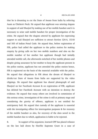 4 ABA No.221­2020
that he is dreaming to cut the State of Assam from India by referring
Asam as Chicken's Neck. He argued that applicant was uttering slogans
in support of said Sharjeel by making use of her mobile handset and it is
necessary to seize said mobile handset for proper investigation of the
crime. He argued that the slogans uttered by applicant for expressing
support to said Sharjeel are sufficient to attract Section 124­A, 153­B
and 505 of Indian Penal Code. He argued that, before registration of
FIR, police had called the applicant to the police station for making
enquiry by giving calls on her two mobile numbers and also on the
mobile   number   of   her   mother   but   applicant   though   had   initially
attended mobile call, she afterwards switched of her mobile phones and
despite giving assurance by her mother to keep the applicant present in
the police station, applicant has not attended the police station hence,
FIR is registered on the basis of the material available with the police.
He   argued   that   allegations   in   FIR   about   the   dream   of   Sharjeel   to
divide/cut   State   of   Assam   from   India   are   supported   by   the   video
clippings.   He   argued   that   applicant   has   shared   photograph   of   said
Sharjeel on her Facebook Account & on registration of FIR, applicant
has deleted her Facebook Account with an intention to destroy the
evidence. He argued that many others are involved in commission of
this serious crime, investigation of the crime is still at primary stage and
considering   the   gravity   of   offence,   applicant   is   not   entitled   for
anticipatory bail. He argued that custody of the applicant is essential
with the investigating officer for interrogation purposes & for recovery
of the mobile handset so also, for recovery of the data saved in the
mobile handset due to which, application is liable to be rejected.
8. In support of his argument, learned CPP has placed reliance
on   the   law   laid   down   by   Hon'ble   Supreme   Court   in   a   case   of
 