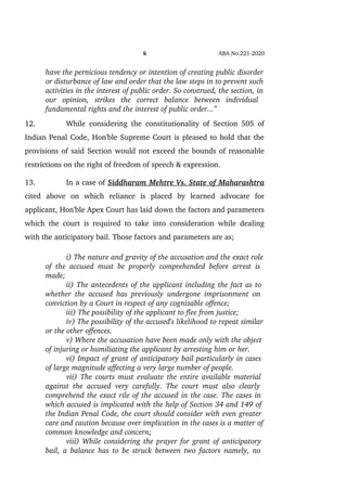 6 ABA No.221­2020
have the pernicious tendency or intention of creating public disorder
or disturbance of law and order that the law steps in to prevent such
activities in the interest of public order. So construed, the section, in
our   opinion,   strikes   the   correct   balance   between   individual  
fundamental rights and the interest of public order...”
12. While considering the constitutionality of Section 505 of
Indian Penal Code, Hon'ble Supreme Court is pleased to hold that the
provisions of said Section would not exceed the bounds of reasonable
restrictions on the right of freedom of speech & expression.
13. In a case of Siddharam Mehtre Vs. State of Maharashtra
cited   above   on   which   reliance   is   placed   by   learned   advocate   for
applicant, Hon'ble Apex Court has laid down the factors and parameters
which the court is required to take into consideration while dealing
with the anticipatory bail. Those factors and parameters are as;
i) The nature and gravity of the accusation and the exact role
of the accused must be properly comprehended before arrest is  
made;
ii) The antecedents of the applicant including the fact as to 
whether the accused has previously undergone imprisonment on  
conviction by a Court in respect of any cognizable offence;
iii) The possibility of the applicant to flee from justice;
iv) The possibility of the accused's likelihood to repeat similar
or the other offences.
v) Where the accusation have been made only with the object 
of injuring or humiliating the applicant by arresting him or her.
vi) Impact of grant of anticipatory bail particularly in cases 
of large magnitude affecting a very large number of people.
vii) The courts must evaluate the entire available material  
against the accused very carefully. The court must also clearly  
comprehend the exact rile of the accused in the case. The cases in 
which accused is implicated with the help of Section 34 and 149 of 
the Indian Penal Code, the court should consider with even greater 
care and caution because over implication in the cases is a matter of
common knowledge and concern;
viii) While considering the prayer for grant of anticipatory 
bail, a balance has to be struck between two factors namely, no  
 