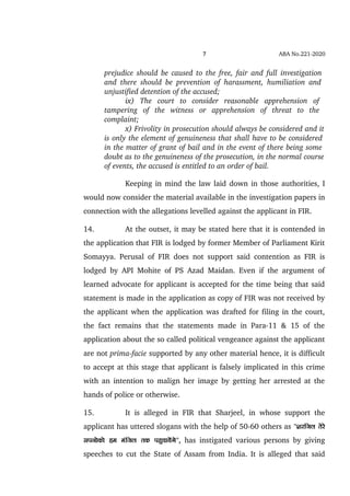 7 ABA No.221­2020
prejudice should be caused to the free, fair and full investigation  
and there should be prevention of harassment, humiliation and  
unjustified detention of the accused;
ix)   The   court   to   consider   reasonable   apprehension   of  
tampering   of   the   witness   or   apprehension   of   threat   to   the  
complaint;
x) Frivolity in prosecution should always be considered and it
is only the element of genuineness that shall have to be considered 
in the matter of grant of bail and in the event of there being some 
doubt as to the genuineness of the prosecution, in the normal course
of events, the accused is entitled to an order of bail.
Keeping in mind the law laid down in those authorities, I
would now consider the material available in the investigation papers in
connection with the allegations levelled against the applicant in FIR.
14. At the outset, it may be stated here that it is contended in
the application that FIR is lodged by former Member of Parliament Kirit
Somayya. Perusal of FIR does not support said contention as FIR is
lodged by API Mohite of PS Azad Maidan. Even if the argument of
learned advocate for applicant is accepted for the time being that said
statement is made in the application as copy of FIR was not received by
the applicant when the application was drafted for filing in the court,
the fact remains that the statements made in Para­11 & 15 of the
application about the so called political vengeance against the applicant
are not prima­facie supported by any other material hence, it is difficult
to accept at this stage that applicant is falsely implicated in this crime
with an intention to malign her image by getting her arrested at the
hands of police or otherwise.
15. It is alleged in FIR that Sharjeel, in whose support the
applicant has uttered slogans with the help of 50­60 others as '''kjfty rsjs
liuksdks ge eafty rd igqpk;saxs'',  has instigated various persons by giving
speeches to cut the State of Assam from India. It is alleged that said
 