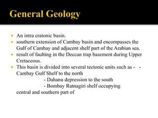    An intra cratonic basin.
   southern extension of Cambay basin and encompasses the
    Gulf of Cambay and adjacent shelf part of the Arabian sea.
   result of faulting in the Deccan trap basement during Upper
    Cretaceous.
   This basin is divided into several tectonic units such as - -
    Cambay Gulf Shelf to the north
                  - Dahanu depression to the south
                  - Bombay Ratnagiri shelf occupying
    central and southern part of
 
