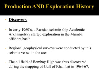 •   Discovery

•   In early 1960’s, a Russian seismic ship Academic
    Arkhangelsky started exploration in the Mumbai
    offshore basin.

•   Regional geophysical surveys were conducted by this
    seismic vessel in the area.

•   The oil field of Bombay High was thus discovered
    during the mapping of Gulf of Khambat in 1964-67.
 