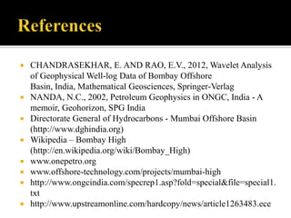    CHANDRASEKHAR, E. AND RAO, E.V., 2012, Wavelet Analysis
    of Geophysical Well-log Data of Bombay Offshore
    Basin, India, Mathematical Geosciences, Springer-Verlag
   NANDA, N.C., 2002, Petroleum Geophysics in ONGC, India - A
    memoir, Geohorizon, SPG India
   Directorate General of Hydrocarbons - Mumbai Offshore Basin
    (http://www.dghindia.org)
   Wikipedia – Bombay High
    (http://en.wikipedia.org/wiki/Bombay_High)
   www.onepetro.org
   www.offshore-technology.com/projects/mumbai-high
   http://www.ongcindia.com/specrep1.asp?fold=special&file=special1.
    txt
   http://www.upstreamonline.com/hardcopy/news/article1263483.ece
 