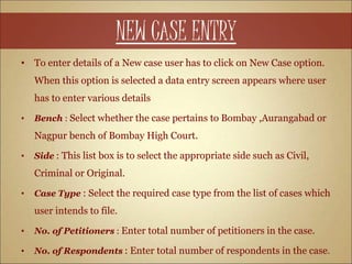 NEW CASE ENTRY
• To enter details of a New case user has to click on New Case option.
When this option is selected a data entry screen appears where user
has to enter various details
• Bench : Select whether the case pertains to Bombay ,Aurangabad or
Nagpur bench of Bombay High Court.
• Side : This list box is to select the appropriate side such as Civil,
Criminal or Original.
• Case Type : Select the required case type from the list of cases which
user intends to file.
• No. of Petitioners : Enter total number of petitioners in the case.
• No. of Respondents : Enter total number of respondents in the case.
 
