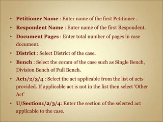 • Petitioner Name : Enter name of the first Petitioner .
• Respondent Name : Enter name of the first Respondent.
• Document Pages : Enter total number of pages in case
document.
• District : Select District of the case.
• Bench : Select the coram of the case such as Single Bench,
Division Bench of Full Bench.
• Act1/2/3/4 : Select the act applicable from the list of acts
provided. If applicable act is not in the list then select 'Other
Act'
• U/Section1/2/3/4: Enter the section of the selected act
applicable to the case.
 