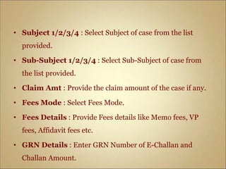 • Subject 1/2/3/4 : Select Subject of case from the list
provided.
• Sub-Subject 1/2/3/4 : Select Sub-Subject of case from
the list provided.
• Claim Amt : Provide the claim amount of the case if any.
• Fees Mode : Select Fees Mode.
• Fees Details : Provide Fees details like Memo fees, VP
fees, Affidavit fees etc.
• GRN Details : Enter GRN Number of E-Challan and
Challan Amount.
 