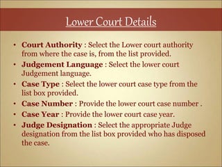 Lower Court Details
• Court Authority : Select the Lower court authority
from where the case is, from the list provided.
• Judgement Language : Select the lower court
Judgement language.
• Case Type : Select the lower court case type from the
list box provided.
• Case Number : Provide the lower court case number .
• Case Year : Provide the lower court case year.
• Judge Designation : Select the appropriate Judge
designation from the list box provided who has disposed
the case.
 