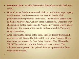 • Decision Date : Provide the decision date of the case in the lower
court.
• Once all above details are entered, click on next button to go to party
details screen. In this screen user has to enter details of all
petitioners and respondents in the case. The details of parties such
as Name, Address, Age, Gender, Email Address etc.. Once it is over,
click on next button again to go to Prayer entry screen wherein user
has to enter the prayer of the case in the box provided. The prayer
entry is mandatory.
• After entering the prayer of the case , click on 'Finish' button and
next screen will display the Internet E-Case Entry Number. Please
note down the internet E- Case Entry Number. Now Clik on the
'PRINT' hyperlink to print the details you have entered. The
Advocate has to present this printed form as a presentation form
while filing the case.
.
 