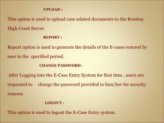 UPLOAD :
This option is used to upload case related documents to the Bombay
High Court Server.
REPORT :
Report option is used to generate the details of the E-cases entered by
user in the specified period.
CHANGE PASSWORD :
After Logging into the E-Case Entry System for first time , users are
requested to change the password provided to him/her for security
reasons.
LOGOUT :
This option is used to logout the E-Case Entry system.
 