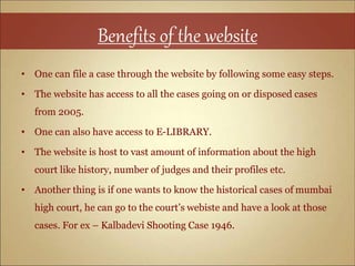 Benefits of the website
• One can file a case through the website by following some easy steps.
• The website has access to all the cases going on or disposed cases
from 2005.
• One can also have access to E-LIBRARY.
• The website is host to vast amount of information about the high
court like history, number of judges and their profiles etc.
• Another thing is if one wants to know the historical cases of mumbai
high court, he can go to the court’s webiste and have a look at those
cases. For ex – Kalbadevi Shooting Case 1946.
 