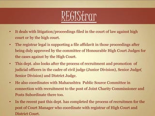 REGIStrar
• It deals with litigation/proceedings filed in the court of law against high
court or by the high court.
• The registrar legal is supporting a file affidavit in those proceedings after
being duly approved by the committee of Honourable High Court Judges for
the cases against by the High Court.
• This dept. also looks after the process of recruitment and promotion of
judicial officers in the cadre of civil judge (Junior Division), Senior Judge(
Senior Division) and District Judge.
• He also coordinates with Maharashtra Public Source Committee in
connection with recruitment to the post of Joint Charity Commissioner and
Posts Subordinate there too.
• In the recent past this dept. has completed the process of recruitmen for the
post of Court Manager who coordinate with registrar of High Court and
District Court.
 