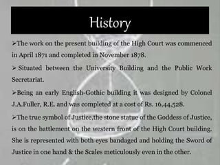 History
The work on the present building of the High Court was commenced
in April 1871 and completed in November 1878.
 Situated between the University Building and the Public Work
Secretariat.
Being an early English-Gothic building it was designed by Colonel
J.A.Fuller, R.E. and was completed at a cost of Rs. 16,44,528.
The true symbol of Justice,the stone statue of the Goddess of Justice,
is on the battlement on the western front of the High Court building.
She is represented with both eyes bandaged and holding the Sword of
Justice in one hand & the Scales meticulously even in the other.
 