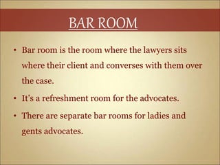 • Bar room is the room where the lawyers sits
where their client and converses with them over
the case.
• It’s a refreshment room for the advocates.
• There are separate bar rooms for ladies and
gents advocates.
BAR ROOM
 