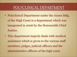 • Polyclinical Department under the Annex bldg.
of the High Court is a department which was
inaugrated in 2006 by the Honourable Chief
Justice.
• This department majorly deals with medical
assistance which is given to the various staff
members, judges, judicial officers and the
administrative officers of the high court.
POLYCLINICAL DEPARTMENT
 