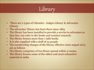 Library
• There are 2 types of Libraries : Judges Library & Advocates
Library
• The advocates’ library has been there since 1865
• The library has been installed to provide a service to advocates so
that they can refer to the books and conduct research.
• The library houses more than 1 lakh books
• It is also supplied with a staff of 24 people
• The membership charges of the library effective since august 2012
are as follows
• The library comprises of two floors spread within 2 rooms.
• The library houses some of the oldest and most exhaustive
material in india
 