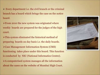  Every department i.e. the civil branch or the criminal
branch has a board which brings the case on the notice
board.
From 2010 the new system was originated where
weekly boards are prepared for the judges of the high
court.
This system eliminated the historical method of
preparing boards on day basis i.e. the daily boards.
Case Management Information System (CMS)
functioning takes place under this board. This function
is conducted by NIC (National Informatics Centre).
A computerised system manages all the information
about the cases on the website of Mumbai High Court.
 