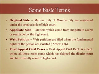 Some Basic Terms
• Original Side – Matters only of Mumbai city are registered
under the original side of high court
• Appellate Side – Matters which come from magistrate courts
or courts below the high court.
• Writ Petition – Writ petitions are filed when the fundamental
rights of the person are violated ( Article 226)
• First Appeal Civil Cases – First Appeal Civil Dept. is a dept.
where all those cases come which has skipped the district court
and have directly come to high court.
 