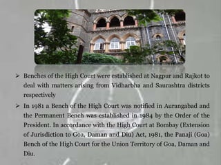  Benches of the High Court were established at Nagpur and Rajkot to
deal with matters arising from Vidharbha and Saurashtra districts
respectively
 In 1981 a Bench of the High Court was notified in Aurangabad and
the Permanent Bench was established in 1984 by the Order of the
President. In accordance with the High Court at Bombay (Extension
of Jurisdiction to Goa, Daman and Diu) Act, 1981, the Panaji (Goa)
Bench of the High Court for the Union Territory of Goa, Daman and
Diu.
 