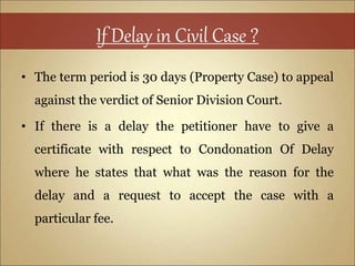 If Delay in Civil Case ?
• The term period is 30 days (Property Case) to appeal
against the verdict of Senior Division Court.
• If there is a delay the petitioner have to give a
certificate with respect to Condonation Of Delay
where he states that what was the reason for the
delay and a request to accept the case with a
particular fee.
 