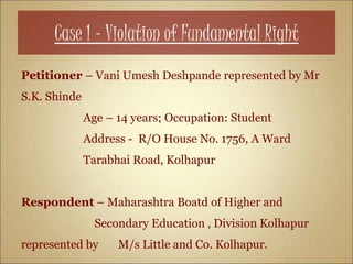 Case 1 – Violation of Fundamental Right
Petitioner – Vani Umesh Deshpande represented by Mr
S.K. Shinde
Age – 14 years; Occupation: Student
Address - R/O House No. 1756, A Ward
Tarabhai Road, Kolhapur
Respondent – Maharashtra Boatd of Higher and
Secondary Education , Division Kolhapur
represented by M/s Little and Co. Kolhapur.
 