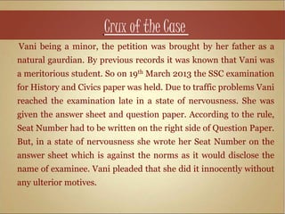 Crux of the Case
Vani being a minor, the petition was brought by her father as a
natural gaurdian. By previous records it was known that Vani was
a meritorious student. So on 19th March 2013 the SSC examination
for History and Civics paper was held. Due to traffic problems Vani
reached the examination late in a state of nervousness. She was
given the answer sheet and question paper. According to the rule,
Seat Number had to be written on the right side of Question Paper.
But, in a state of nervousness she wrote her Seat Number on the
answer sheet which is against the norms as it would disclose the
name of examinee. Vani pleaded that she did it innocently without
any ulterior motives.
 