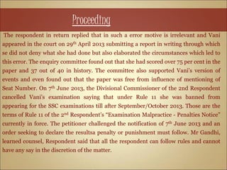 Proceeding
The respondent in return replied that in such a error motive is irrelevant and Vani
appeared in the court on 29th April 2013 submitting a report in writing through which
se did not deny what she had done but also elaborated the circumstances which led to
this error. The enquiry committee found out that she had scored over 75 per cent in the
paper and 37 out of 40 in history. The committee also supported Vani’s version of
events and even found out that the paper was free from influence of mentioning of
Seat Number. On 7th June 2013, the Divisional Commissioner of the 2nd Respondent
cancelled Vani’s examination saying that under Rule 11 she was banned from
appearing for the SSC examinations till after September/October 2013. Those are the
terms of Rule 11 of the 2nd Respondent’s “Examination Malpractice - Penalties Notice”
currently in force. The petitioner challenged the notification of 7th June 2013 and an
order seeking to declare the resultsa penalty or punishment must follow. Mr Gandhi,
learned counsel, Respondent said that all the respondent can follow rules and cannot
have any say in the discretion of the matter.
 