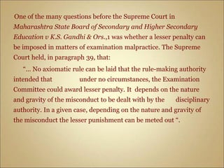 One of the many questions before the Supreme Court in
Maharashtra State Board of Secondary and Higher Secondary
Education v K.S. Gandhi & Ors.,1 was whether a lesser penalty can
be imposed in matters of examination malpractice. The Supreme
Court held, in paragraph 39, that:
“… No axiomatic rule can be laid that the rule-making authority
intended that under no circumstances, the Examination
Committee could award lesser penalty. It depends on the nature
and gravity of the misconduct to be dealt with by the disciplinary
authority. In a given case, depending on the nature and gravity of
the misconduct the lesser punishment can be meted out “.
 