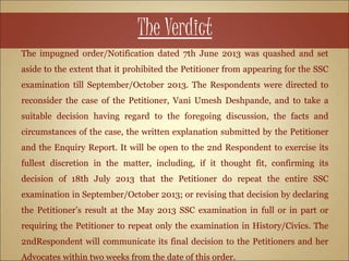 The Verdict
The impugned order/Notification dated 7th June 2013 was quashed and set
aside to the extent that it prohibited the Petitioner from appearing for the SSC
examination till September/October 2013. The Respondents were directed to
reconsider the case of the Petitioner, Vani Umesh Deshpande, and to take a
suitable decision having regard to the foregoing discussion, the facts and
circumstances of the case, the written explanation submitted by the Petitioner
and the Enquiry Report. It will be open to the 2nd Respondent to exercise its
fullest discretion in the matter, including, if it thought fit, confirming its
decision of 18th July 2013 that the Petitioner do repeat the entire SSC
examination in September/October 2013; or revising that decision by declaring
the Petitioner’s result at the May 2013 SSC examination in full or in part or
requiring the Petitioner to repeat only the examination in History/Civics. The
2ndRespondent will communicate its final decision to the Petitioners and her
Advocates within two weeks from the date of this order.
 