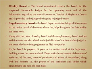 • Weekly Board – The board department creates the board for the
respected Honourable Judges for the upcoming week and all the
information regarding the case (Documents, Verdict of Magistrate Courts
etc.) is provided to the judge who is going to judge the case.
• Supplementary board – the board department also brings all those cases
to the notice board of the court whom the judge has given the date within
the same week.
• Along with the cases of weekly board and the supplementary board various
addition cases are also added to the jurisdiction of the honourable judge i.e.
the cases which are being registered or filed now/today.
• As the board is prepared it goes to the notice board at the high court
building where the cases are held. These notice board consist of the name of
serial no. of the case, name of petitioner and name of respondent, along
with the remarks i.e. the prayer of the petitioner and under which
amendments the case has been filed.
 