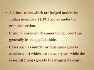 • All those cases which are judged under the
Indian penal court (IPC) comes under the
criminal section.
• Criminal cases which comes to high court are
generally from appellate side.
• Cases such as murder or rape cases goes to
session court which are above 7 years while the
cases till 7 years goes to the magistrate court.
 