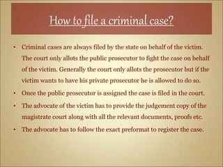 How to file a criminal case?
• Criminal cases are always filed by the state on behalf of the victim.
The court only allots the public prosecutor to fight the case on behalf
of the victim. Generally the court only allots the prosecutor but if the
victim wants to have his private prosecutor he is allowed to do so.
• Once the public prosecutor is assigned the case is filed in the court.
• The advocate of the victim has to provide the judgement copy of the
magistrate court along with all the relevant documents, proofs etc.
• The advocate has to follow the exact preformat to register the case.
 