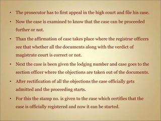 • The prosecutor has to first appeal in the high court and file his case.
• Now the case is examined to know that the case can be proceeded
further or not.
• Than the affirmation of case takes place where the registrar officers
see that whether all the documents along with the verdict of
magistrate court is correct or not.
• Next the case is been given the lodging number and case goes to the
section officer where the objections are taken out of the documents.
• After rectification of all the objections the case officially gets
admitted and the proceeding starts.
• For this the stamp no. is given to the case which certifies that the
case is officially registered and now it can be started.
 