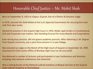 Honorable Chief Justice – Mr. Mohit Shah
Born on September 9, 1953 at Vijapur, Gujarat, Son of a District & Sessions Judge
In 1976, secured the Gold Medal at the LL.B. (Special) Examination for securing first rank
with first class marks.
Started his practice in the Gujarat High Court in 1976. Made rapid strides in Constitutional,
Civil and Corporate Law matters. Was Standing Counsel for many Boards and Corporations.
Even during busy practice, did not ignore academic pursuits. After obtaining LL.M. Degree
from Gujarat University, was a part-time Lecturer in a Law College.
Was elevated as Judge on the Bench of the High Court of Gujarat on September 18, 1995.
Assumed the Chief Justice Office of Bombay High Court on 26 June,2010
Has delivered a number of lectures and participated in Law Conferences and Seminars
including international conferences (list attached).
Was a visiting faculty at the National Judicial Academy at Bhopal and also at the Gujarat
State Judicial Academy at Ahmedabad.
 